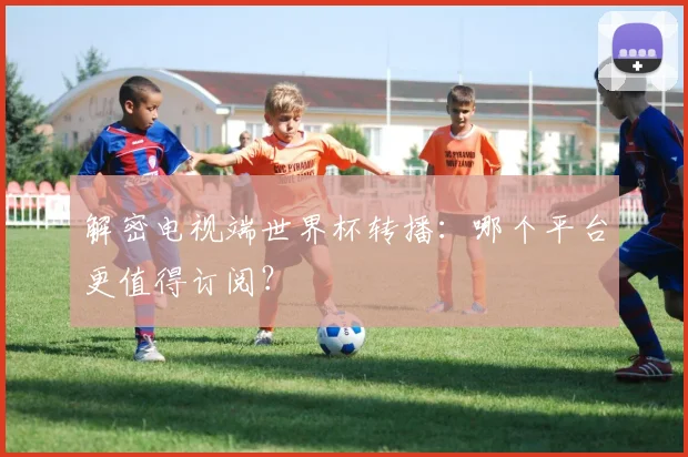 解密电视端世界杯转播：哪个平台更值得订阅？