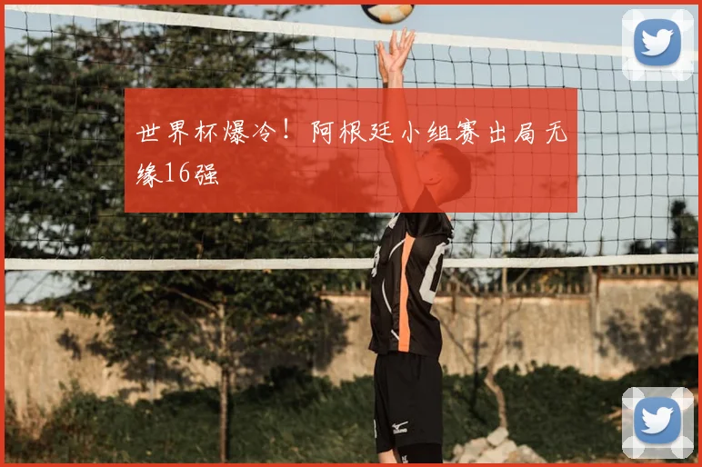 世界杯爆冷!阿根廷小组赛出局无缘16强