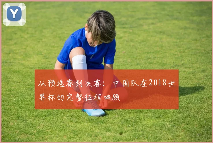 从预选赛到决赛:中国队在2018世界杯的完整征程回顾