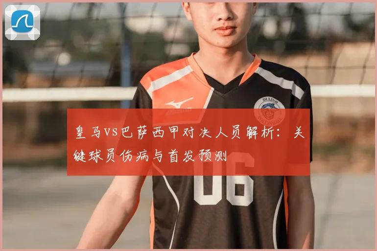 皇马vs巴萨西甲对决人员解析：关键球员伤病与首发预测