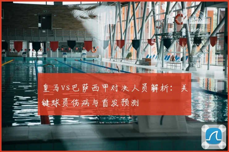 皇马vs巴萨西甲对决人员解析：关键球员伤病与首发预测