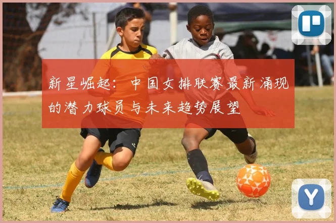 新星崛起：中国女排联赛最新涌现的潜力球员与未来趋势展望