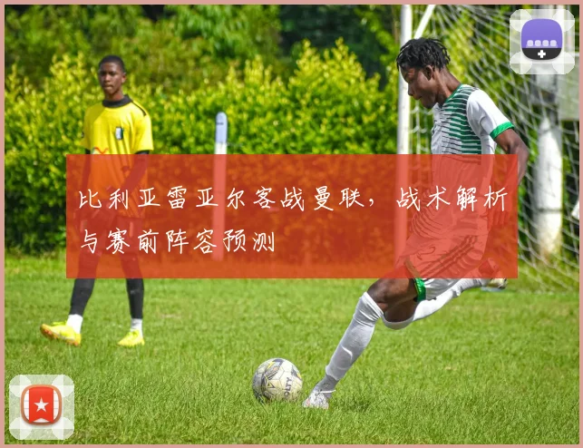 比利亚雷亚尔客战曼联，战术解析与赛前阵容预测