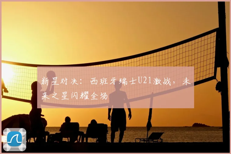 新星对决：西班牙瑞士U21激战，未来之星闪耀全场