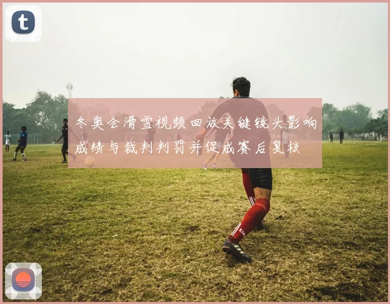 冬奥会滑雪视频回放关键镜头影响成绩与裁判判罚并促成赛后复核