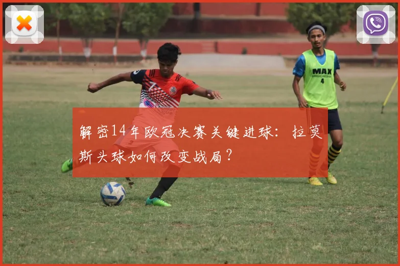 解密14年欧冠决赛关键进球：拉莫斯头球如何改变战局？